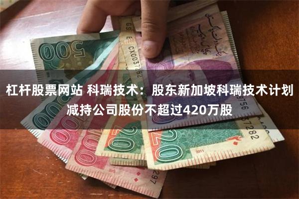 杠杆股票网站 科瑞技术：股东新加坡科瑞技术计划减持公司股份不超过420万股