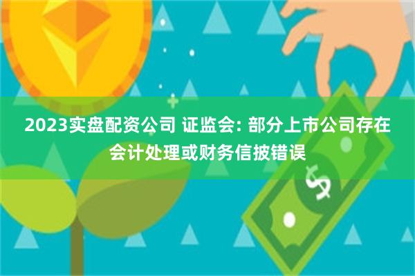 2023实盘配资公司 证监会: 部分上市公司存在会计处理或财务信披错误