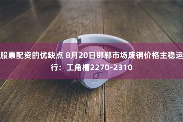 股票配资的优缺点 8月20日邯郸市场废钢价格主稳运行：工角槽2270-2310