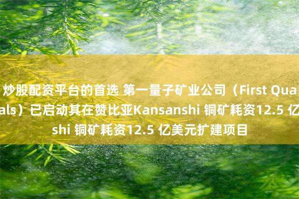 炒股配资平台的首选 第一量子矿业公司（First Quantum Minerals）已启动其在赞比亚Kansanshi 铜矿耗资12.5 亿美元扩建项目