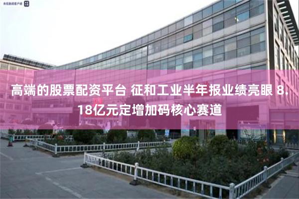 高端的股票配资平台 征和工业半年报业绩亮眼 8.18亿元定增加码核心赛道