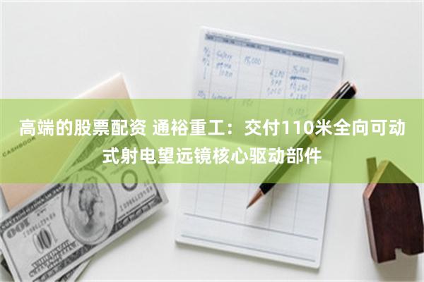 高端的股票配资 通裕重工：交付110米全向可动式射电望远镜核心驱动部件