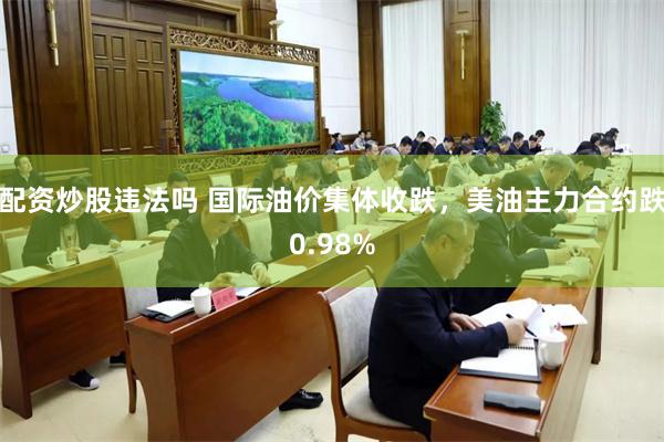 配资炒股违法吗 国际油价集体收跌，美油主力合约跌0.98%