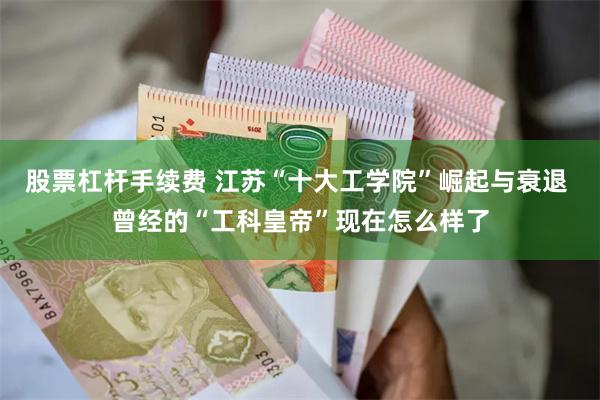 股票杠杆手续费 江苏“十大工学院”崛起与衰退 曾经的“工科皇帝”现在怎么样了