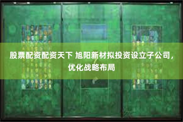 股票配资配资天下 旭阳新材拟投资设立子公司，优化战略布局