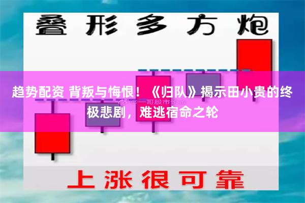 趋势配资 背叛与悔恨！《归队》揭示田小贵的终极悲剧，难逃宿命之轮