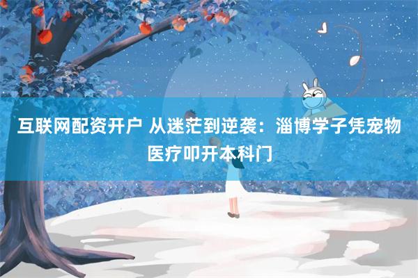 互联网配资开户 从迷茫到逆袭:淄博学子凭宠物医疗叩开本科门