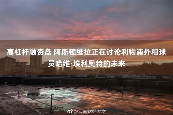 高杠杆融资盘 阿斯顿维拉正在讨论利物浦外租球员哈维·埃利奥特的未来