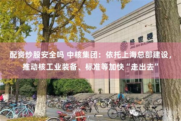 配资炒股安全吗 中核集团：依托上海总部建设，推动核工业装备、标准等加快“走出去”