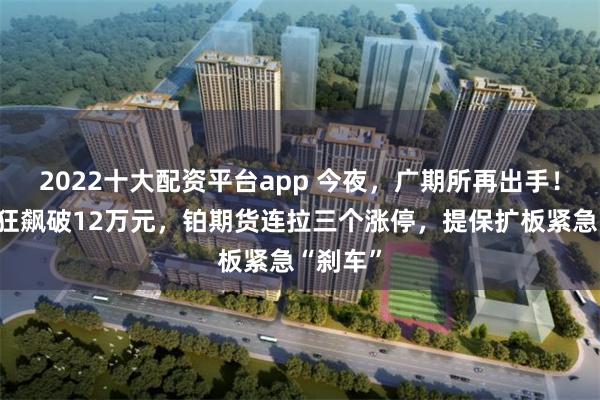 2022十大配资平台app 今夜，广期所再出手！碳酸锂狂飙破12万元，铂期货连拉三个涨停，提保扩板紧急“刹车”
